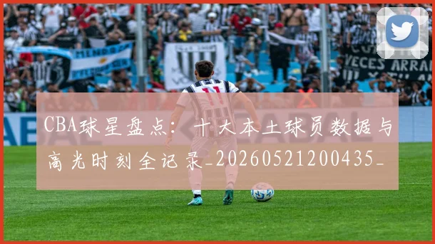 CBA球星盘点：十大本土球员数据与高光时刻全记录_20260521200435_20260701211620