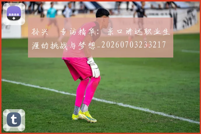 孙兴慜专访精华:亲口讲述职业生涯的挑战与梦想_20260703233217