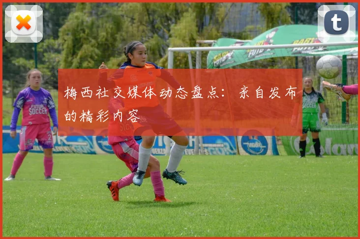 梅西社交媒体动态盘点：亲自发布的精彩内容