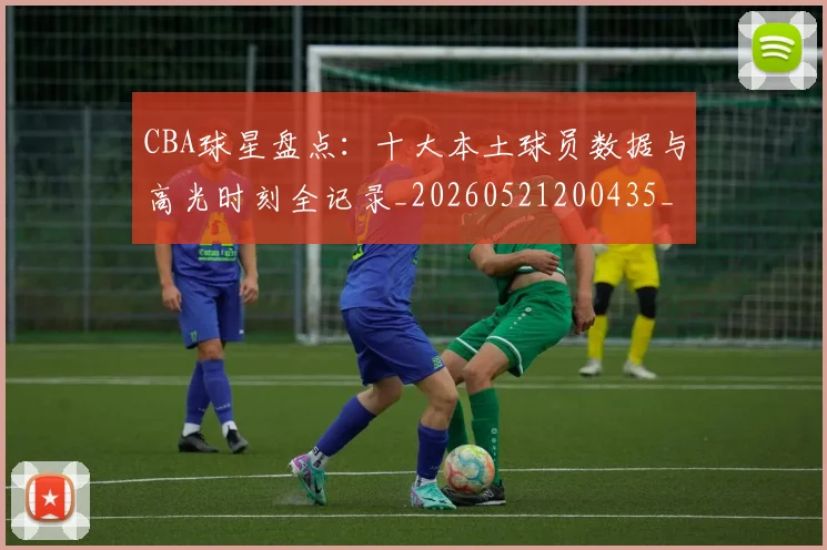 CBA球星盘点：十大本土球员数据与高光时刻全记录_20260521200435_20260712045831