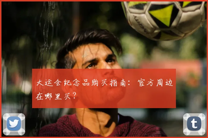 大运会纪念品购买指南:官方周边在哪里买?